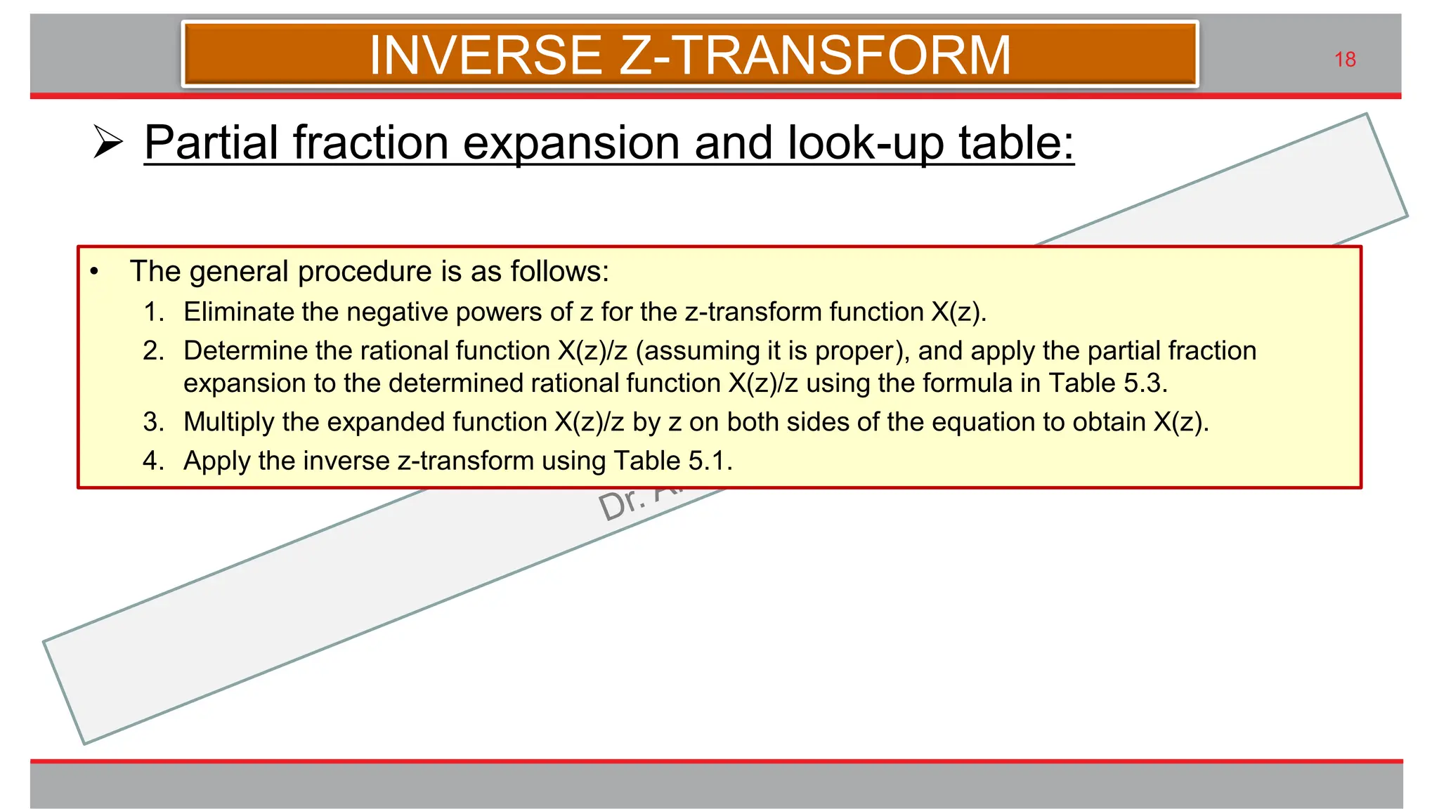 九州大学UIプロジェクト Kyudai Taro,2007
18
➢ Partial fraction expansion and look-up table:
INVERSE Z-TRANSFORM
• The general procedure is as follows:
1. Eliminate the negative powers of z for the z-transform function X(z).
2. Determine the rational function X(z)/z (assuming it is proper), and apply the partial fraction
expansion to the determined rational function X(z)/z using the formula in Table 5.3.
3. Multiply the expanded function X(z)/z by z on both sides of the equation to obtain X(z).
4. Apply the inverse z-transform using Table 5.1.
 