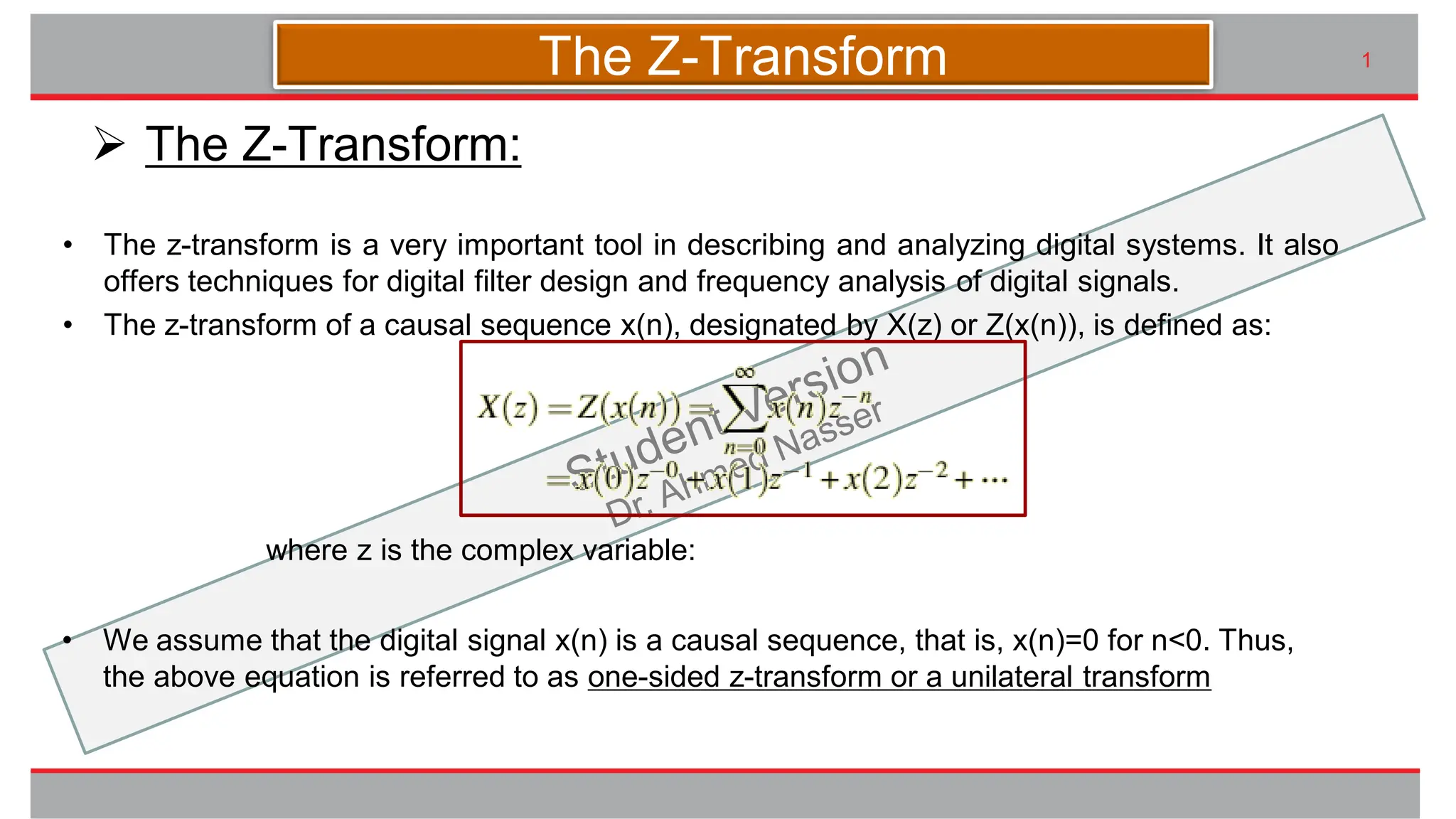 九州大学UIプロジェクト Kyudai Taro,2007
• The z-transform is a very important tool in describing and analyzing digital systems. It also
offers techniques for digital filter design and frequency analysis of digital signals.
• The z-transform of a causal sequence x(n), designated by X(z) or Z(x(n)), is defined as:
1
➢ The Z-Transform:
The Z-Transform
where z is the complex variable:
• We assume that the digital signal x(n) is a causal sequence, that is, x(n)=0 for n<0. Thus,
the above equation is referred to as one-sided z-transform or a unilateral transform
 