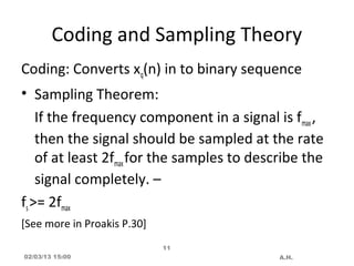 Coding and Sampling Theory
Coding: Converts xq(n) in to binary sequence
• Sampling Theorem:
    If the frequency component in a signal is fmax ,
    then the signal should be sampled at the rate
    of at least 2fmax for the samples to describe the
    signal completely. –
fs >= 2fmax
[See more in Proakis P.30]
                             11
02/03/13 15:00                               A.H.
 