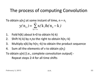 The process of computing Convolution
To obtain y(n0) at some instant of time, n = n0
                         ∞
              y( n 0 ) = ∑ x( k )h( n 0 − k )
                       k = −∞

1. Fold h(k) about k=0 to obtain h(-k)
2. Shift h(-k) by n0 to the right to obtain h(n0–k)
3. Multiply x(k) by h(n0 –k) to obtain the product sequence
4. Sum all the elements of v to obtain y(n0)
To obtain y(n) [i.e., complete convolution output] -
    Repeat steps 2-4 for all time shifts


February 3, 2013                  A.H.                        22
 