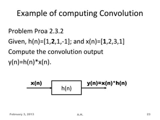 Example of computing Convolution
Problem Proa 2.3.2
Given, h(n)=[1,2,1,-1]; and x(n)=[1,2,3,1]
Compute the convolution output
y(n)=h(n)*x(n).

             x(n)                 y(n)=x(n)*h(n)
                    h(n)



February 3, 2013           A.H.                    23
 