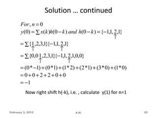 Solution … continued
       For , n = 0
       y(0) = ∑ x(k )h(0 − k ) and h(0 − k ) = {−1,1, 2,1}
                                                        ↑
       = ∑{1,2,3,1}{−1,1, 2,1}
            ↑               ↑
       = ∑{0,0 1 ,2,3,1}{−1,1, 2,1,0,0}
                ↑              ↑
       = (0 * −1) + (0 *1) + (1* 2) + (2 *1) + (3 * 0) + (1* 0)
       =0+0+2+2+0+0
       = −1
          Now right shift h(-k), i.e. , calculate y(1) for n=1


February 3, 2013                    A.H.                          25
 