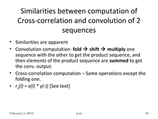 Similarities between computation of
     Cross-correlation and convolution of 2
                    sequences
• Similarities are apparent
• Convolution computation- fold  shift  multiply one
  sequence with the other to get the product sequence, and
  then elements of the product sequence are summed to get
  the conv. output.
• Cross-correlation computation – Same operations except the
  folding one.
• rxy(l) = x(l) * y(-l) [See text]




February 3, 2013             A.H.                          32
 