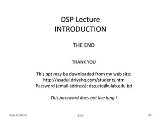 DSP Lecture
                      INTRODUCTION
                               THE END

                              THANK YOU

              This ppt may be downloaded from my web site:
                 http://asadul.drivehq.com/students.htm
              Password (email address): dsp.ete@ulab.edu.bd

                    This password does not live long !


Feb 3, 2013                      A.H.                         33
 