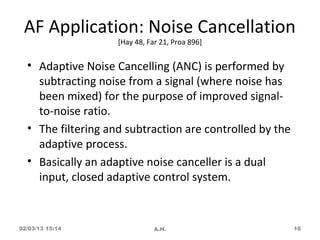 AF Application: Noise Cancellation
                    [Hay 48, Far 21, Proa 896]


  • Adaptive Noise Cancelling (ANC) is performed by
    subtracting noise from a signal (where noise has
    been mixed) for the purpose of improved signal-
    to-noise ratio.
  • The filtering and subtraction are controlled by the
    adaptive process.
  • Basically an adaptive noise canceller is a dual
    input, closed adaptive control system.


02/03/13 15:14                 A.H.                       16
 