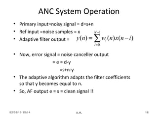 ANC System Operation
  • Primary input=noisy signal = d=s+n
  • Ref input =noise samples = x       N −1
  • Adaptive filter output = y ( n) =   ∑   wi (n) x(n − i )
                                         i =0

  • Now, error signal = noise canceller output
                   = e = d-y
                       =s+n-y
  • The adaptive algorithm adapts the filter coefficients
    so that y becomes equal to n.
  • So, AF output e = s = clean signal !!


02/03/13 15:14                  A.H.                           18
 