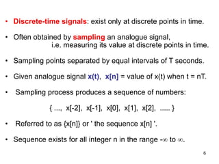 6
• Discrete-time signals: exist only at discrete points in time.
• Often obtained by sampling an analogue signal,
i.e. measuring its value at discrete points in time.
• Sampling points separated by equal intervals of T seconds.
• Given analogue signal x(t), x[n] = value of x(t) when t = nT.
• Sampling process produces a sequence of numbers:
{ ..., x[-2], x[-1], x[0], x[1], x[2], ..... }
• Referred to as {x[n]} or ' the sequence x[n] '.
• Sequence exists for all integer n in the range - to .
 