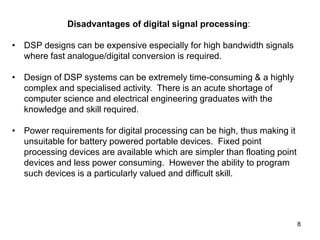 8
Disadvantages of digital signal processing:
• DSP designs can be expensive especially for high bandwidth signals
where fast analogue/digital conversion is required.
• Design of DSP systems can be extremely time-consuming & a highly
complex and specialised activity. There is an acute shortage of
computer science and electrical engineering graduates with the
knowledge and skill required.
• Power requirements for digital processing can be high, thus making it
unsuitable for battery powered portable devices. Fixed point
processing devices are available which are simpler than floating point
devices and less power consuming. However the ability to program
such devices is a particularly valued and difficult skill.
 