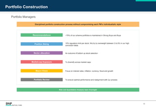 Portfolio Construction
10
Disciplined portfolio construction process without compromising each PM’s individualistic style
Risk and Quantitative Analysis team Oversight
Position Sizing 10% regulatory limit per stock; We try to overweight between 3 to 6% in our high
conviction ideas
Market-cap Exposure To diversify across market-caps
Recommendations ~70% of our scheme portfolios is maintained in Strong Buys and Buys
Sector allocation An outcome of bottom up stock selection
Macro Views Focus on interest rates, inflation, currency, fiscal and growth
Portfolio Review To ensure optimal performance and realignment with our process
Portfolio Managers
 