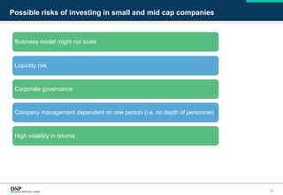 Possible risks of investing in small and mid cap companies
Business model might not scale
Liquidity risk
Corporate governance
Company management dependent on one person (i.e. no depth of personnel)
High volatility in returns
12
 