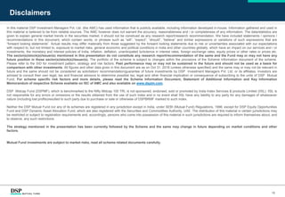 Disclaimers
16
In this material DSP Investment Managers Pvt. Ltd. (the AMC) has used information that is publicly available, including information developed in-house. Information gathered and used in
this material is believed to be from reliable sources. The AMC however does not warrant the accuracy, reasonableness and / or completeness of any information. The data/statistics are
given to explain general market trends in the securities market, it should not be construed as any research report/research recommendation. We have included statements / opinions /
recommendations in this document, which contain words, or phrases such as “will”, “expect”, “should”, “believe” and similar expressions or variations of such expressions that are
“forward looking statements”. Actual results may differ materially from those suggested by the forward looking statements due to risk or uncertainties associated with our expectations
with respect to, but not limited to, exposure to market risks, general economic and political conditions in India and other countries globally, which have an impact on our services and / or
investments, the monetary and interest policies of India, inflation, deflation, unanticipated turbulence in interest rates, foreign exchange rates, equity prices or other rates or prices etc.
The sector(s)/stock(s)/issuer(s) mentioned in this presentation do not constitute any research report/recommendation of the same and the Fund may or may not have any
future position in these sector(s)/stock(s)/issuer(s). The portfolio of the scheme is subject to changes within the provisions of the Scheme Information document of the scheme.
Please refer to the SID for investment pattern, strategy and risk factors. Past performance may or may not be sustained in the future and should not be used as a basis for
comparison with other investments. All figures and other data given in this document are as on Oct 31, 2018 (unless otherwise specified) and the same may or may not be relevant in
future and the same should not be considered as solicitation/ recommendation/guarantee of future investments by DSP Investment Managers Pvt. Ltd. or its affiliates. Investors are
advised to consult their own legal, tax and financial advisors to determine possible tax, legal and other financial implication or consequence of subscribing to the units of DSP Mutual
Fund. For scheme specific risk factors and more details, please read the Scheme Information Document, Statement of Additional Information and Key Information
Memorandum of respective Scheme available on ISC of AMC and also available on www.dspim.com.
DSP Midcap Fund (DSPMF), which is benchmarked to the Nifty Midcap 100 TRI, is not sponsored, endorsed, sold or promoted by India Index Services & products Limited (IISL). IISL is
not responsible for any errors or omissions or the results obtained from the use of such index and in no event shall IISL have any liability to any party for any damages of whatsoever
nature (including lost profits)resulted to such party due to purchase or sale or otherwise of DSPBRMF marked to such index.
Neither the DSP Mutual Fund nor any of its schemes are registered in any jurisdiction except in India, under SEBI (Mutual Fund) Regulations, 1996; except for DSP Equity Opportunities
Fund and DSP Dynamic Asset Allocation Fund, which are also registered with the Securities and Commodities Authority, UAE. The distribution of this material in certain jurisdictions may
be restricted or subject to registration requirements and, accordingly, persons who come into possession of this material in such jurisdictions are required to inform themselves about, and
to observe, any such restrictions.
The strategy mentioned in the presentation has been currently followed by the Scheme and the same may change in future depending on market conditions and other
factors.
Mutual Fund investments are subject to market risks, read all scheme related documents carefully.
 