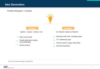 Source: DSP Investment Managers as of August 2018
Portfolio Managers + Analysts
7
Idea Generation
INTERNAL EXTERNAL
Together. Everyone. Achieves.More
Daily morning calls
Weekly all-day teammeeting
every Wednesday
Internal screens
Our Network createsour Networth
Interactions with 400+ companies ayear
15+ conferences ayear
Industry experts, supply chainchecks
Sell-side interactions
 