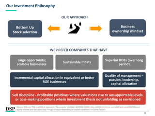 13
Our Investment Philosophy
OUR APPROACH
Bottom Up
Stock selection
Business
ownership mindset
WE PREFER COMPANIES THAT HAVE
Sell Discipline - Profitable positions where valuations rise to unsupportable levels,
or Loss-making positions where investment thesis not unfolding as envisioned
Incremental capital allocation in equivalent or better
ROE businesses
Large opportunity;
scalable businesses
Sustainable moats
Quality of management –
passion, leadership,
capital allocation
Superior ROEs (over long
period)
Source: Internal. The investment approach / framework/ strategy / portfolio / other data mentioned herein are dated and currently followed
by the scheme and the same may change in future depending on market conditions and other factors.
 