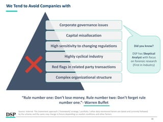 15
We Tend to Avoid Companies with
Source: Internal. The investment approach / framework/ strategy / portfolio / other data mentioned herein are dated and currently followed
by the scheme and the same may change in future depending on market conditions and other factors.
“Rule number one: Don’t lose money. Rule number two: Don’t forget rule
number one.”- Warren Buffet
Corporate governance issues
Capital misallocation
High sensitivity to changing regulations
Highly cyclical industry
Red flags in related party transactions
Complex organizational structure
Did you know?
DSP has Skeptical
Analyst with focus
on forensic research
(First in Industry)
 