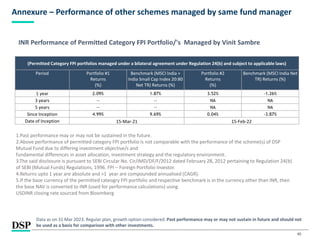 40
Annexure – Performance of other schemes managed by same fund manager
Data as on 31 Mar 2023. Regular plan, growth option considered. Past performance may or may not sustain in future and should not
be used as a basis for comparison with other investments.
(Permitted Category FPI portfolios managed under a bilateral agreement under Regulation 24(b) and subject to applicable laws)
Period Portfolio #1
Returns
(%)
Benchmark (MSCI India +
India Small Cap Index 20:80
Net TR) Returns (%)
Portfolio #2
Returns
(%)
Benchmark (MSCI India Net
TR) Returns (%)
1 year 2.09% 1.87% 3.52% -1.26%
3 years -- -- NA NA
5 years -- -- NA NA
Since Inception 4.99% 9.69% 0.04% -3.87%
Date of Inception 15-Mar-21 15-Feb-22
1.Past performance may or may not be sustained in the future.
2.Above performance of permitted category FPI portfolio is not comparable with the performance of the scheme(s) of DSP
Mutual Fund due to differing investment objective/s and
fundamental differences in asset allocation, investment strategy and the regulatory environment.
3.The said disclosure is pursuant to SEBI Circular No. Cir/IMD/DF/F/2012 dated February 28, 2012 pertaining to Regulation 24(b)
of SEBI (Mutual Funds) Regulations, 1996. FPI – Foreign Portfolio Investor.
4.Returns upto 1 year are absolute and >1 year are compounded annualised (CAGR).
5.If the base currency of the permitted cateogry FPI portfolio and respective benchmark is in the currency other than INR, then
the base NAV is converted to INR (used for performance calculations) using
USDINR closing rate sourced from Bloomberg
INR Performance of Permitted Category FPI Portfolio/'s Managed by Vinit Sambre
 