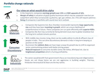 9
Portfolio change rationale
• The sector would benefit from government’s focus on manufacturing and indigenization.
• Stocks are not cheap hence we are not aggressive in building weights. Thermax,
Hindustan Aeronautical & Dixon are the key names.
Our view on what would drive alpha
1. In the long term, companies earnings growth over 15% and ROE upwards of 16%.
2. Margin of safety in valuation of good quality businesses which may be unpopular now but can
outperform when they turnaround( e.g pharma, agri, gas utilities, etc.) This will require patience.
3. Sizing of companies in portfolio with sound near term outlook.
Materials
• Companies like Supreme Ind, Atul, Chambal, Coromandel represents large opportunity
size and they have been investing in growth, which can ensure likelihood of
outperformance in future. These companies are run quite efficiently with superior ROEs.
• Companies like Atul may currently be facing demand issues due to global slowdown but
the long term outlook remains positive.
Consumer
Discretionary
• With middle class income rising, there can be sizable edition to elite & affluent class of
people in India . This can drive discretionary demand in India in long term keeping us
positive on the sector
• Businesses like Jubilant, Bata can have large runway for growth due to shift to organised
sector, premiumising product with better pricing power.
• Reduced exposure to consumer durable names like Voltas, Whirlpool etc. due to
heightened competition which is hurting profitability.
Industrials
Source: Internal. Data as on 31 Dec 2022 .The sector(s)/stock(s)/issuer(s) mentioned in this document do not constitute any recommendation of the same and the Fund may or may not have any future position in
these sector(s)/stock(s)/issuer(s).
 