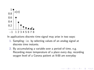 −1 1 2 3 4 5 6 7 8
0.2
0.4
0.6
0.8
1
n
x(n)
In applications discrete time signal may arise in two ways:
1. Sampling: i.e. by selecting values of an analog signal at
discrete time instants.
2. By accumulating a variable over a period of time, e.g.
Recording mean temperature of a place every day, recording
oxygen level of a Corona patient at 9:00 am everyday
 