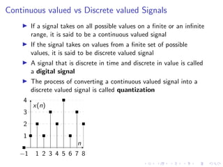 Continuous valued vs Discrete valued Signals
I If a signal takes on all possible values on a finite or an infinite
range, it is said to be a continuous valued signal
I If the signal takes on values from a finite set of possible
values, it is said to be discrete valued signal
I A signal that is discrete in time and discrete in value is called
a digital signal
I The process of converting a continuous valued signal into a
discrete valued signal is called quantization
−1 1 2 3 4 5 6 7 8
1
2
3
4
n
x(n)
 