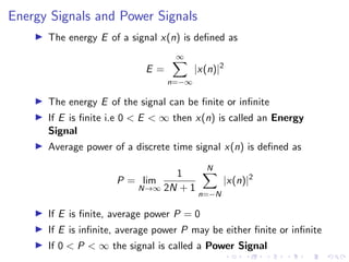 Energy Signals and Power Signals
I The energy E of a signal x(n) is defined as
E =
∞
X
n=−∞
|x(n)|2
I The energy E of the signal can be finite or infinite
I If E is finite i.e 0 < E < ∞ then x(n) is called an Energy
Signal
I Average power of a discrete time signal x(n) is defined as
P = lim
N→∞
1
2N + 1
N
X
n=−N
|x(n)|2
I If E is finite, average power P = 0
I If E is infinite, average power P may be either finite or infinite
I If 0 < P < ∞ the signal is called a Power Signal
 