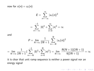 now for x(n) = ur (n)
E =
∞
X
n=−∞
|ur (n)|2
=
−1
X
n=−∞
|0|2
+
∞
X
n=0
|n|2
= ∞
and
P = lim
N→∞
1
2N + 1
N
X
n=−N
|ur (n)|2
= lim
N→∞
1
2N + 1
{
−1
X
n=−N
|0|2
+
N
X
n=0
|n|2
} = lim
N→∞
N(N + 1)(2N + 1)
6(2N + 1)
= ∞
it is clear that unit ramp sequence is neither a power signal nor an
energy signal
 