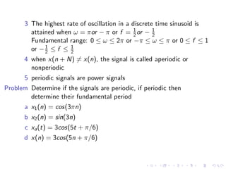3 The highest rate of oscillation in a discrete time sinusoid is
attained when ω = πor − π or f = 1
2or − 1
2
Fundamental range: 0 ≤ ω ≤ 2π or −π ≤ ω ≤ π or 0 ≤ f ≤ 1
or −1
2 ≤ f ≤ 1
2
4 when x(n + N) 6= x(n), the signal is called aperiodic or
nonperiodic
5 periodic signals are power signals
Problem Determine if the signals are periodic, if periodic then
determine their fundamental period
a x1(n) = cos(3πn)
b x2(n) = sin(3n)
c xa(t) = 3cos(5t + π/6)
d x(n) = 3cos(5n + π/6)
 