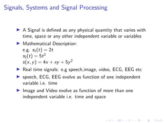 Signals, Systems and Signal Processing
I A Signal is defined as any physical quantity that varies with
time, space or any other independent variable or variables
I Mathematical Description:
e.g. s1(t) = 2t
s2(t) = 5t2
s(x, y) = 4x + xy + 5y2
I Real time signals: e.g speech,image, video, ECG, EEG etc
I speech, ECG, EEG evolve as function of one independent
variable i.e. time
I Image and Video evolve as function of more than one
independent variable i.e. time and space
 