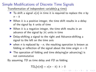 Simple Modifications of Discrete Time Signals
Transformation of independent variable(e.g time)
I To shift a signal x(n) in time it is required to replace the n by
n − k
I When k is a positive integer, the time shift results in a delay
of the signal by k units of time
I When k is a negative integer, the time shift results in an
advance of the signal by |k| units in time
I Delay-shifting a signal to the right and Advance-shifting a
signal to the left on the time axis
I when n is replaced by −n, the resulting operation is known as
folding or reflection of the signal about the time origin n = 0
I The operation of folding and time delaying(or advancing) is
not commutative
By assuming TD as time delay and FD as folding
TDk[x(n)] = x(n − k) k > 0
 