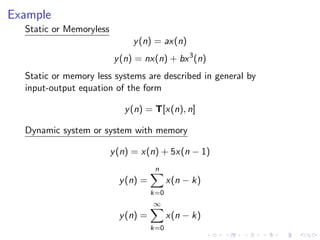 Example
Static or Memoryless
y(n) = ax(n)
y(n) = nx(n) + bx3
(n)
Static or memory less systems are described in general by
input-output equation of the form
y(n) = T[x(n), n]
Dynamic system or system with memory
y(n) = x(n) + 5x(n − 1)
y(n) =
n
X
k=0
x(n − k)
y(n) =
∞
X
k=0
x(n − k)
 