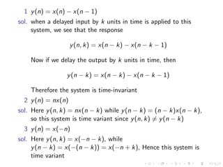 1 y(n) = x(n) − x(n − 1)
sol. when a delayed input by k units in time is applied to this
system, we see that the response
y(n, k) = x(n − k) − x(n − k − 1)
Now if we delay the output by k units in time, then
y(n − k) = x(n − k) − x(n − k − 1)
Therefore the system is time-invariant
2 y(n) = nx(n)
sol. Here y(n, k) = nx(n − k) while y(n − k) = (n − k)x(n − k),
so this system is time variant since y(n, k) 6= y(n − k)
3 y(n) = x(−n)
sol. Here y(n, k) = x(−n − k), while
y(n − k) = x(−(n − k)) = x(−n + k), Hence this system is
time variant
 