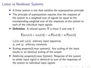 Linear vs Nonlinear Systems
I A linear system is one that satisfies the superposition principle
I The principle of superposition requires that the response of
the system to a weighted sum of signals be equal to the
corresponding weighted sum of the responses of the system to
each of the individual input signals
I Definition: A relaxed system T is linear if and only if
T[a1x1(n) + a2x2(n)] = a1T[x1(n)] + a2T[x2(n)]
x1(n) and x2(n): arbitrary input sequences
a1 and a2: arbitrary constants
I Scaling property(Linear systems): Any scaling of the input
results in an identical scaling of the output
I Additivity property(Linear System): Response of the system
to whole input signal is identical to sum of the responses of
the system to individual input signals
 