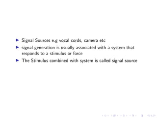 I Signal Sources e.g vocal cords, camera etc
I signal generation is usually associated with a system that
responds to a stimulus or force
I The Stimulus combined with system is called signal source
 