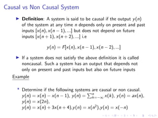 Causal vs Non Causal System
I Definition: A system is said to be causal if the output y(n)
of the system at any time n depends only on present and past
inputs [x(n), x(n − 1), ...] but does not depend on future
inputs [x(n + 1), x(n + 2), ...] i.e
y(n) = F[x(n), x(n − 1), x(n − 2), ...]
I If a system does not satisfy the above definition it is called
noncausal. Such a system has an output that depends not
only on present and past inputs but also on future inputs
Example
* Determine if the following systems are causal or non causal.
y(n) = x(n) − x(n − 1), y(n) =
Pn
k=−∞ x(k), y(n) = ax(n),
y(n) = x(2n),
y(n) = x(n) + 3x(n + 4),y(n) = x(n2),y(n) = x(−n)
 
