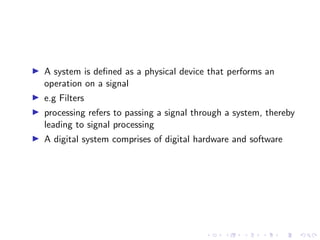 I A system is defined as a physical device that performs an
operation on a signal
I e.g Filters
I processing refers to passing a signal through a system, thereby
leading to signal processing
I A digital system comprises of digital hardware and software
 
