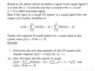 Based on the above criteria we define a signal to be causal signal if
it is zero for n < 0 and the one that is nonzero for n < 0 and
n > 0 is called noncausal signal
Now if the input to a causal LTI system is a causal signal then the
output y(n) further simplifies to
y(n) =
n
X
k=0
x(k)h(n − k) =
n
X
k=0
h(k)x(n − k)
Clearly, the response of causal system to a causal input is also
causal, since y(n) = 0 for n < 0
Example
1. Determine the unit step response of the LTI system with
impulse response h(n) = anu(n) for |a| < 1
sol. since the input and the system is causal,
y(n) =
Pn
k=0 h(k)x(n − k) =
Pn
k=0 ak × 1 = 1−an+1
1−a and
y(n) = 0 for n < 0
 