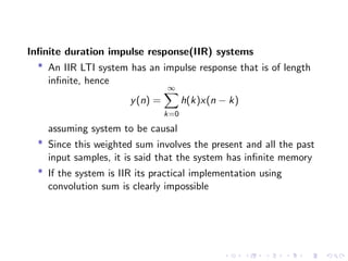 Infinite duration impulse response(IIR) systems
* An IIR LTI system has an impulse response that is of length
infinite, hence
y(n) =
∞
X
k=0
h(k)x(n − k)
assuming system to be causal
* Since this weighted sum involves the present and all the past
input samples, it is said that the system has infinite memory
* If the system is IIR its practical implementation using
convolution sum is clearly impossible
 