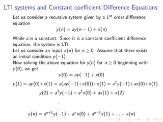 LTI systems and Constant coefficient Difference Equations
Let us consider a recursive system given by a 1st order difference
equation
y(n) = ay(n − 1) + x(n)
While a is a constant. Since it is a constant coefficient difference
equation, the system is LTI.
Let us consider an input x(n) for n ≥ 0. Assume that there exists
an initial condition y(−1).
Now solving the above equation for y(n) for n ≥ 0 beginning with
y(0), we get
y(0) = ay(−1) + x(0)
y(1) = ay(0)+x(1) = a(ay(−1)+x(0))+x(1) = a2
y(−1)+ax(0)+x(1)
y(2) = a3
y(−1) + a2
x(0) + ax(1) + x(2)
..
..
y(n) = an+1y(−1) + anx(0) + an−1x(1) + ... + x(n)
 