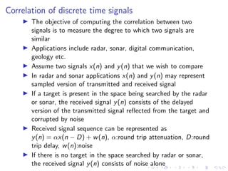 Correlation of discrete time signals
I The objective of computing the correlation between two
signals is to measure the degree to which two signals are
similar
I Applications include radar, sonar, digital communication,
geology etc.
I Assume two signals x(n) and y(n) that we wish to compare
I In radar and sonar applications x(n) and y(n) may represent
sampled version of transmitted and received signal
I If a target is present in the space being searched by the radar
or sonar, the received signal y(n) consists of the delayed
version of the transmitted signal reflected from the target and
corrupted by noise
I Received signal sequence can be represented as
y(n) = αx(n − D) + w(n), α:round trip attenuation, D:round
trip delay, w(n):noise
I If there is no target in the space searched by radar or sonar,
the received signal y(n) consists of noise alone
 