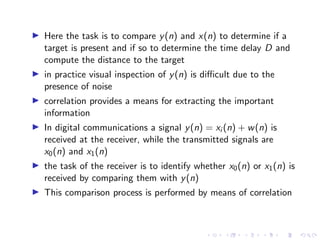I Here the task is to compare y(n) and x(n) to determine if a
target is present and if so to determine the time delay D and
compute the distance to the target
I in practice visual inspection of y(n) is difficult due to the
presence of noise
I correlation provides a means for extracting the important
information
I In digital communications a signal y(n) = xi (n) + w(n) is
received at the receiver, while the transmitted signals are
x0(n) and x1(n)
I the task of the receiver is to identify whether x0(n) or x1(n) is
received by comparing them with y(n)
I This comparison process is performed by means of correlation
 