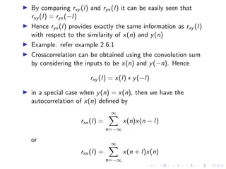 I By comparing rxy (l) and ryx (l) it can be easily seen that
rxy (l) = ryx (−l)
I Hence ryx (l) provides exactly the same information as rxy (l)
with respect to the similarity of x(n) and y(n)
I Example: refer example 2.6.1
I Crosscorrelation can be obtained using the convolution sum
by considering the inputs to be x(n) and y(−n). Hence
rxy (l) = x(l) ∗ y(−l)
I in a special case when y(n) = x(n), then we have the
autocorrelation of x(n) defined by
rxx (l) =
∞
X
n=−∞
x(n)x(n − l)
or
rxx (l) =
∞
X
n=−∞
x(n + l)x(n)
 