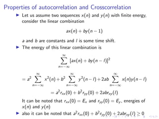 Properties of autocorrelation and Crosscorrelation
I Let us assume two sequences x(n) and y(n) with finite energy,
consider the linear combination
ax(n) + by(n − 1)
a and b are constants and l is some time shift.
I The energy of this linear combination is
∞
X
n=−∞
[ax(n) + by(n − l)]2
= a2
∞
X
n=−∞
x2
(n) + b2
∞
X
n=−∞
y2
(n − l) + 2ab
∞
X
n=−∞
x(n)y(n − l)
= a2
rxx (0) + b2
ryy (0) + 2abrxy (l)
It can be noted that rxx (0) = Ex and ryy (0) = Ey , energies of
x(n) and y(n)
I also it can be noted that a2rxx (0) + b2ryy (0) + 2abrxy (l) ≥ 0
 