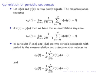 Correlation of periodic sequences
I Let x(n) and y(n) be two power signals. The crosscorrelation
sequence
rxy (l) = lim
M→∞
1
2M + 1
M
X
n=−M
x(n)y(n − l)
I if x(n) = y(n) then we have the autocorrelation sequence
rxx (l) = lim
M→∞
1
2M + 1
M
X
n=−M
x(n)x(n − l)
I In particular if x(n) and y(n) are two periodic sequences with
period N the crosscorrelation and autocorrelation reduces to
rxy (l) =
1
N
N
X
n=0
x(n)y(n − l)
and
rxx (l) =
1
N
N
X
n=0
x(n)x(n − l)
 