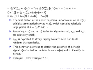 = 1
M
PM
n=0 x(n)x(n − l) + 1
M
PM
n=0[x(n)w(n − l) + x(n −
l)w(n)] + 1
M
PM
n=0 w(n)w(n − l)
= rxx (l) + rxw (l) + rwx (l) + rww (l)
I The first factor in the above equation, autocorrelation of x(n)
exhibits same periodicity as x(n), which contains relatively
large peaks at l = 0, N, 2N, ...
I Assuming x(n) and w(n) to be totally unrelated, rwx and rxw
are relatively small.
I rww is expected to decay rapidly towards zero due to its
random characteristics.
I This behavior allows us to detect the presence of periodic
signal x(n) buried in the interference w(n) and to identify its
period.
I Example: Refer Example 2.6.3
 
