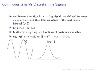 Continuous time Vs Discrete time Signals
I continuous time signals or analog signals are defined for every
value of time and they take on values in the continuous
interval (a, b)
I (a, b) ⊆ (−∞, ∞)
I Mathematically they are functions of continuous variable
I e.g. x1(t) = sin πt, x2(t) = e−|t|, −∞ < t < ∞
t
x1(t)
t
x2(t)
 
