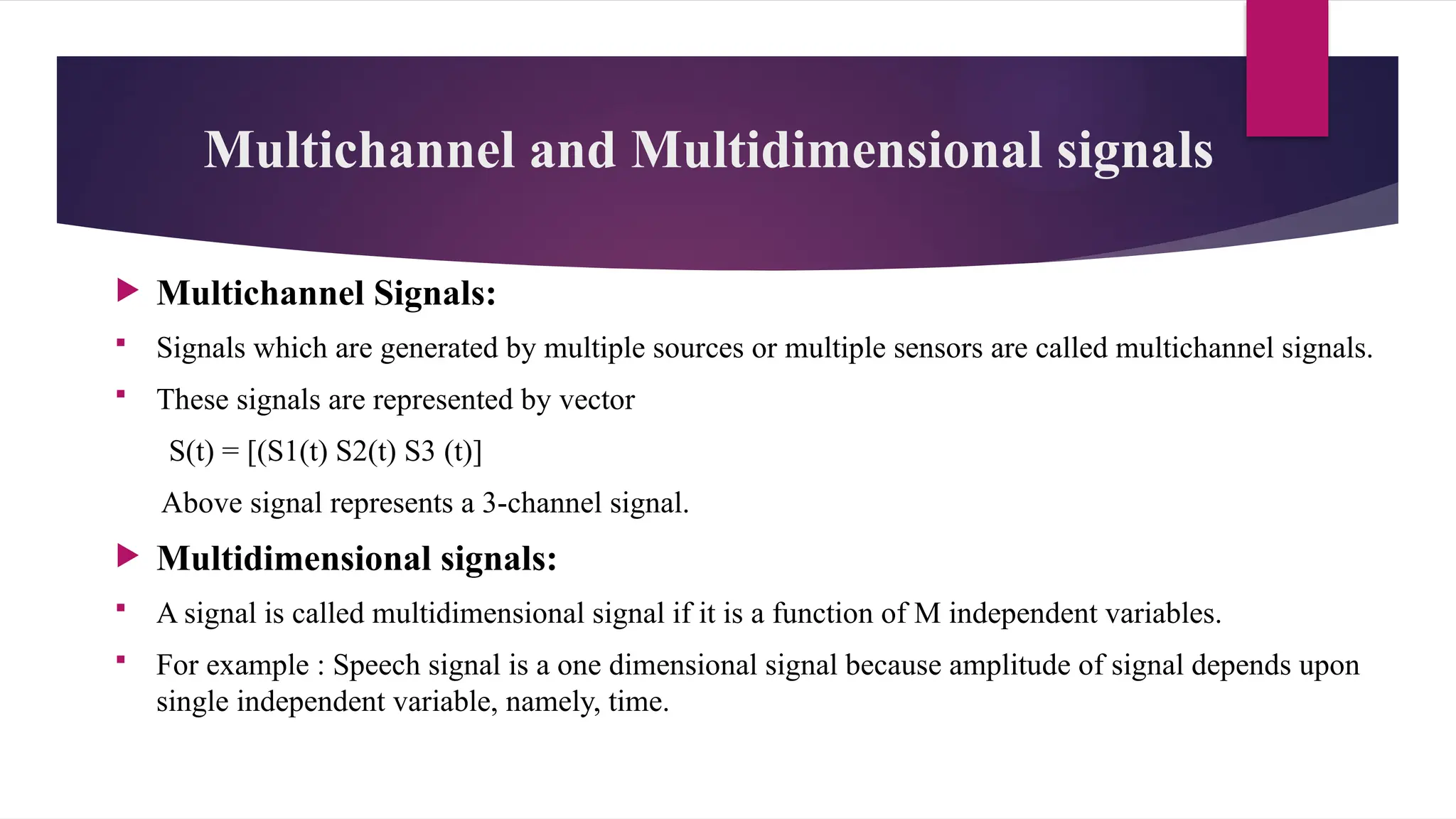 Multichannel and Multidimensional signals
 Multichannel Signals:
 Signals which are generated by multiple sources or multiple sensors are called multichannel signals.
 These signals are represented by vector
S(t) = [(S1(t) S2(t) S3 (t)]
Above signal represents a 3-channel signal.
 Multidimensional signals:
 A signal is called multidimensional signal if it is a function of M independent variables.
 For example : Speech signal is a one dimensional signal because amplitude of signal depends upon
single independent variable, namely, time.
 