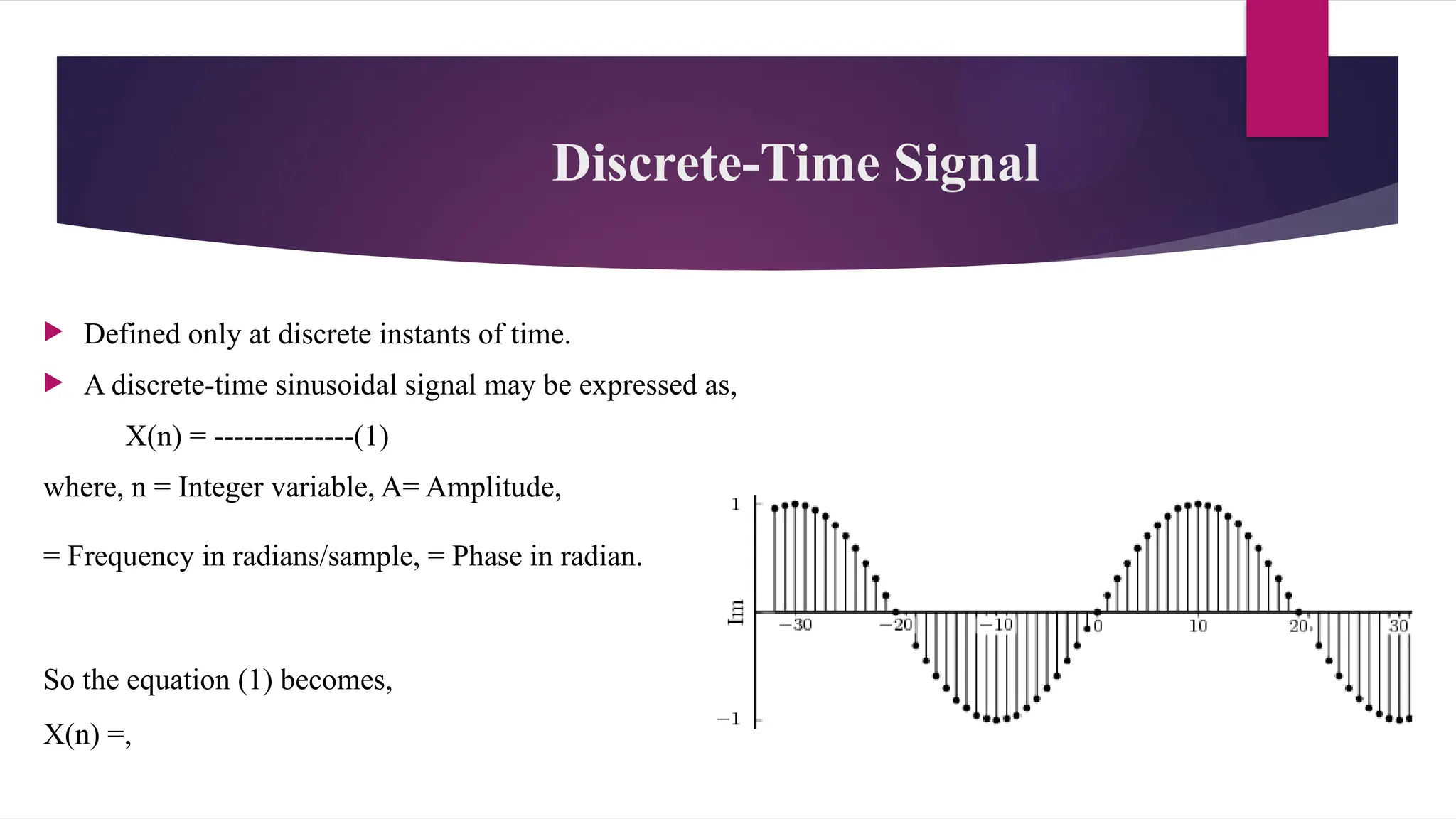 Discrete-Time Signal
 Defined only at discrete instants of time.
 A discrete-time sinusoidal signal may be expressed as,
X(n) = --------------(1)
where, n = Integer variable, A= Amplitude,
= Frequency in radians/sample, = Phase in radian.
So the equation (1) becomes,
X(n) =,
 