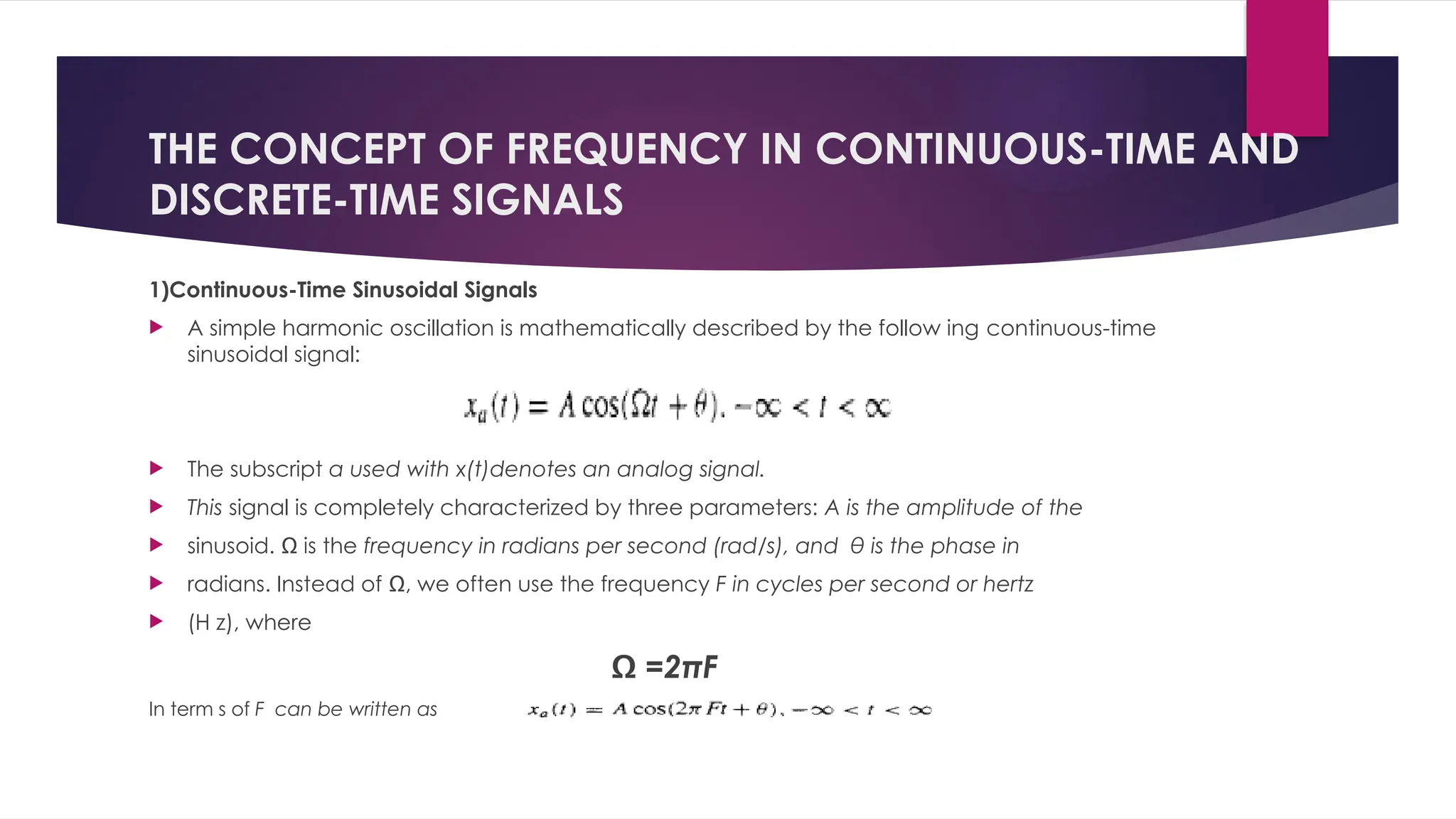 THE CONCEPT OF FREQUENCY IN CONTINUOUS-TIME AND
DISCRETE-TIME SIGNALS
1)Continuous-Time Sinusoidal Signals
 A simple harmonic oscillation is mathematically described by the follow ing continuous-time
sinusoidal signal:
 The subscript a used with x(t)denotes an analog signal.
 This signal is completely characterized by three parameters: A is the amplitude of the
 sinusoid. Ω is the frequency in radians per second (rad/s), and θ is the phase in
 radians. Instead of Ω, we often use the frequency F in cycles per second or hertz
 (H z), where
Ω =2πF
In term s of F can be written as
 