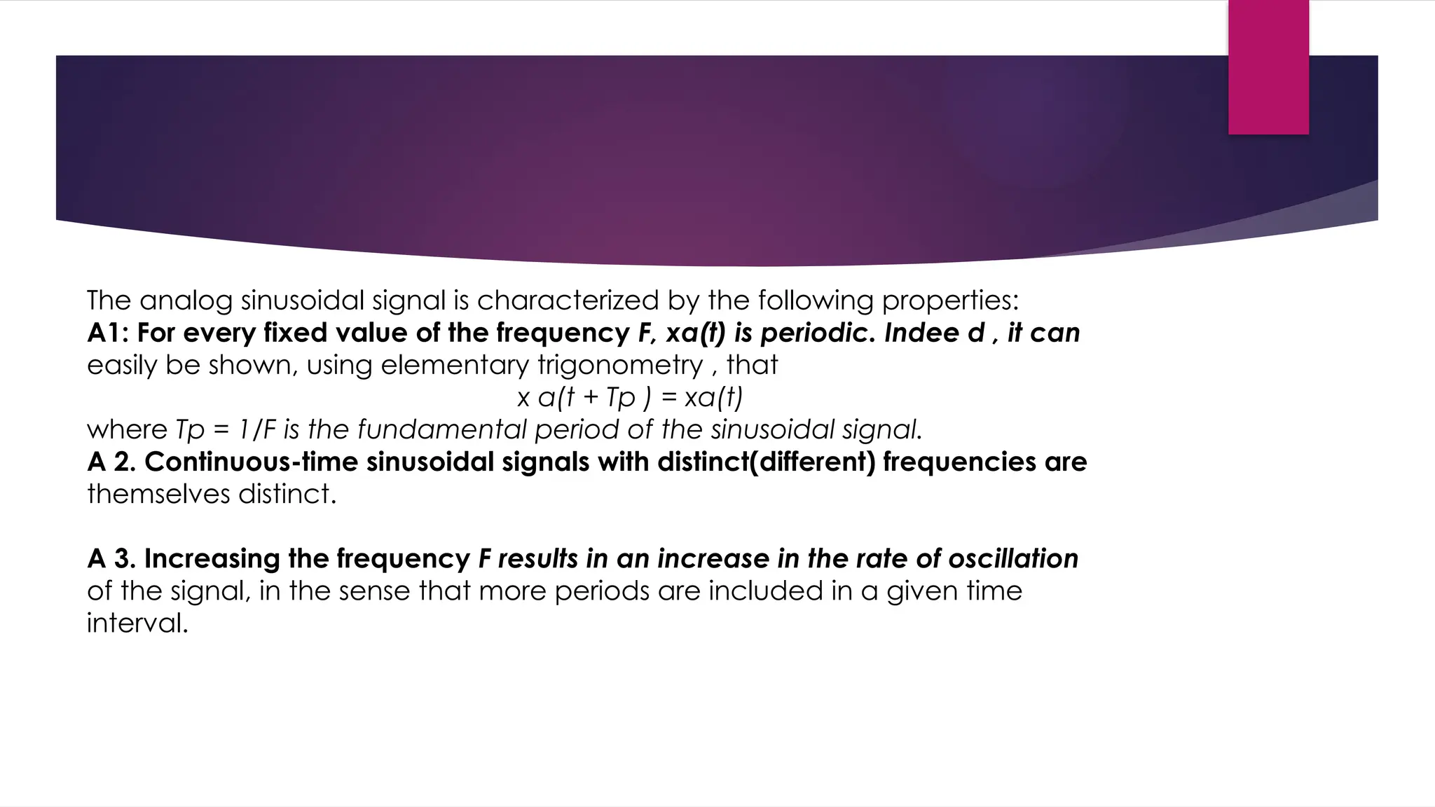 The analog sinusoidal signal is characterized by the following properties:
A1: For every fixed value of the frequency F, xa(t) is periodic. Indee d , it can
easily be shown, using elementary trigonometry , that
x a(t + Tp ) = xa(t)
where Tp = 1/F is the fundamental period of the sinusoidal signal.
A 2. Continuous-time sinusoidal signals with distinct(different) frequencies are
themselves distinct.
A 3. Increasing the frequency F results in an increase in the rate of oscillation
of the signal, in the sense that more periods are included in a given time
interval.
 