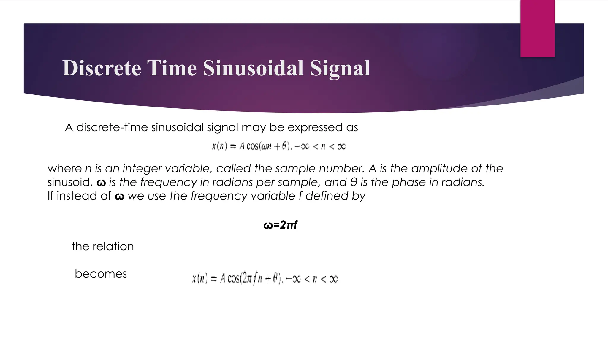 Discrete Time Sinusoidal Signal
A discrete-time sinusoidal signal may be expressed as
where n is an integer variable, called the sample number. A is the amplitude of the
sinusoid, ω is the frequency in radians per sample, and θ is the phase in radians.
If instead of ω we use the frequency variable f defined by
ω=2πf
the relation
becomes
 