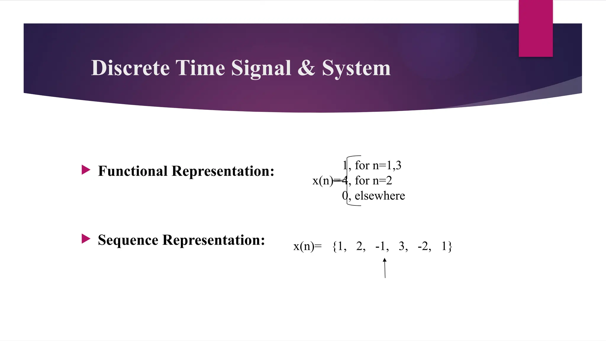 Discrete Time Signal & System
 Functional Representation:
 Sequence Representation:
1, for n=1,3
x(n)=4, for n=2
0, elsewhere
x(n)= {1, 2, -1, 3, -2, 1}
 