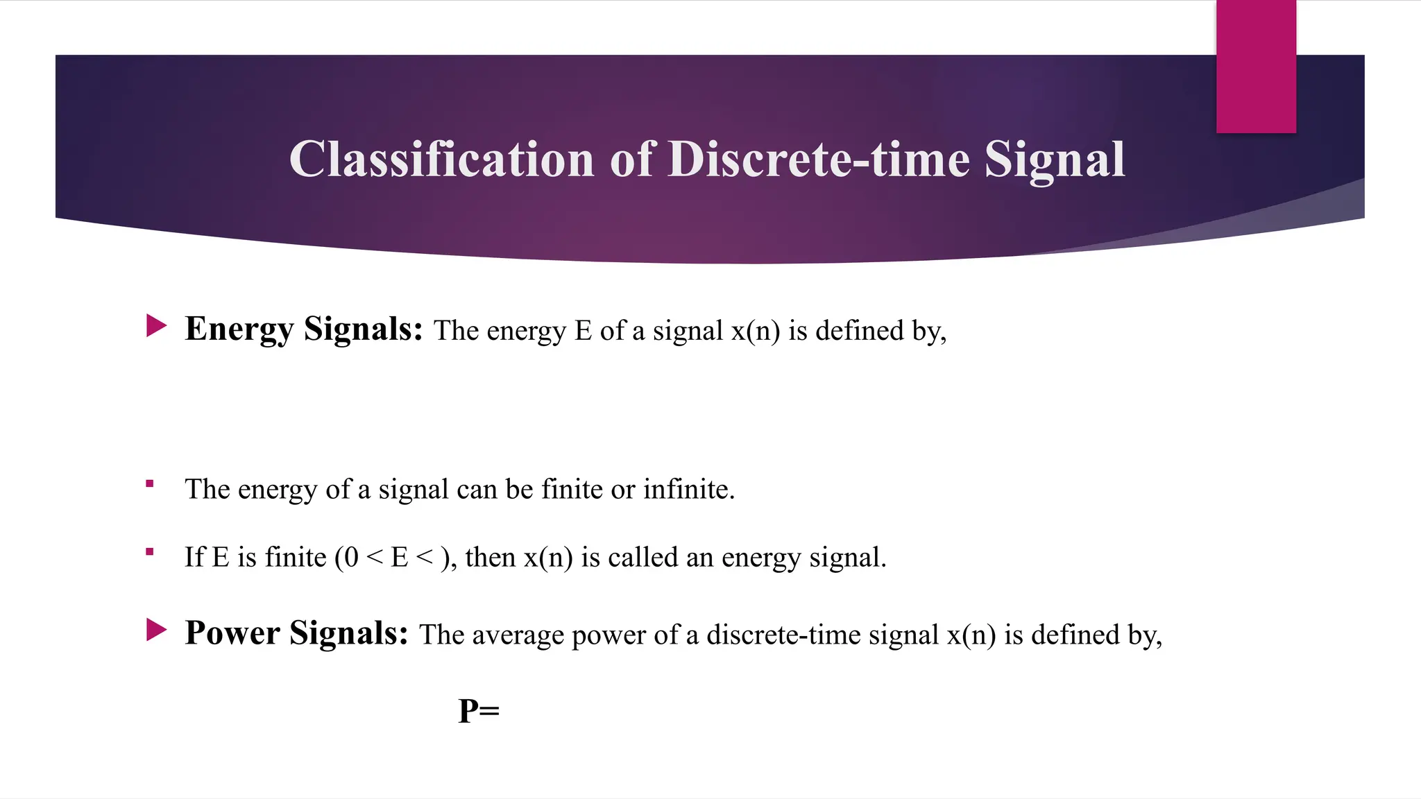Classification of Discrete-time Signal
 Energy Signals: The energy E of a signal x(n) is defined by,
 The energy of a signal can be finite or infinite.
 If E is finite (0 < E < ), then x(n) is called an energy signal.
 Power Signals: The average power of a discrete-time signal x(n) is defined by,
P=
 